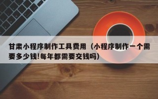 渑池甘肃小程序制作工具费用（小程序制作一个需要多少钱!每年都需要交钱吗）