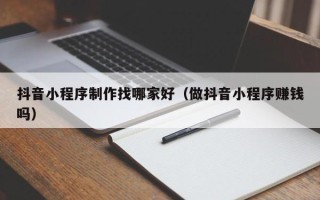 渑池抖音小程序制作找哪家好（做抖音小程序赚钱吗）