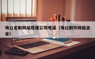 渑池海口定制网站搭建公司电话（海口制作网站企业）