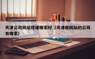 渑池天津公司网站搭建哪家好（天津做网站的公司有哪家）