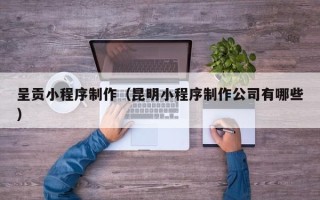 渑池呈贡小程序制作（昆明小程序制作公司有哪些）