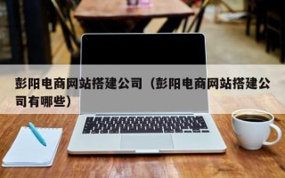 渑池彭阳电商网站搭建公司（彭阳电商网站搭建公司有哪些）