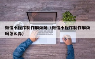 渑池微信小程序制作麻烦吗（微信小程序制作麻烦吗怎么弄）