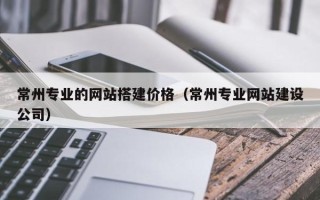 渑池常州专业的网站搭建价格（常州专业网站建设公司）