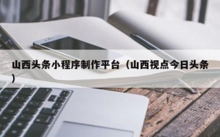渑池山西头条小程序制作平台（山西视点今日头条）